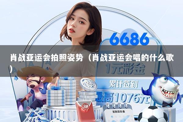 肖战亚运会拍照姿势（肖战亚运会唱的什么歌）