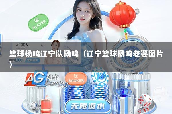 篮球杨鸣辽宁队杨鸣(辽宁篮球杨鸣老婆图片)